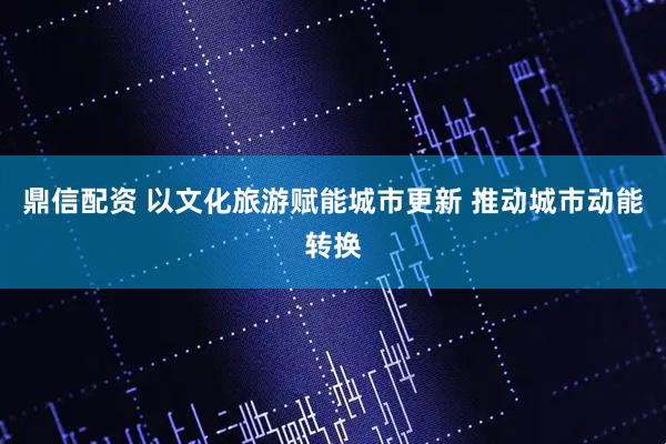 鼎信配资 以文化旅游赋能城市更新 推动城市动能转换