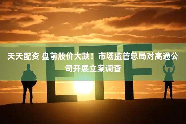 天天配资 盘前股价大跌！市场监管总局对高通公司开展立案调查