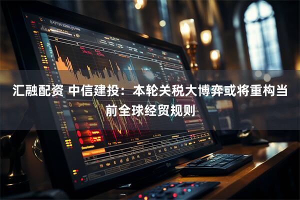 汇融配资 中信建投：本轮关税大博弈或将重构当前全球经贸规则