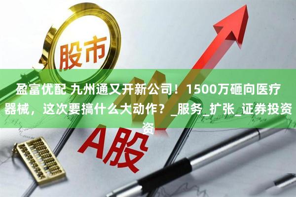 盈富优配 九州通又开新公司！1500万砸向医疗器械，这次要搞什么大动作？_服务_扩张_证券投资
