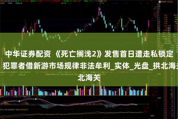 中华证券配资 《死亡搁浅2》发售首日遭走私锁定，犯罪者借新游市场规律非法牟利_实体_光盘_拱北海关