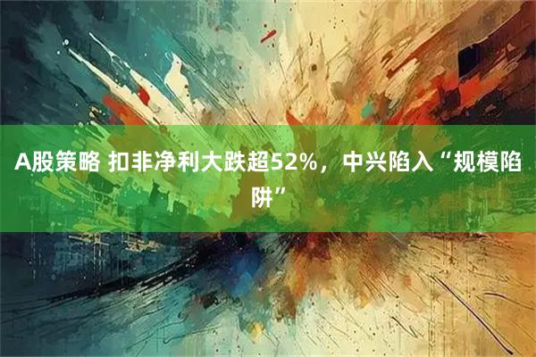A股策略 扣非净利大跌超52%，中兴陷入“规模陷阱”