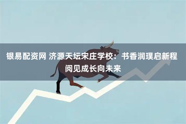 银易配资网 济源天坛宋庄学校：书香润璞启新程 阅见成长向未来